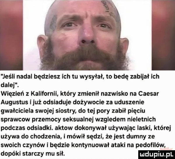 jeśli nadal będziesz ich tu wysyłał to bedę zabijał ich dalej. więzień z kalifornii. który zmienił nazwisko na caesar augustus iluż odsiaduje dożywocie za uduszenie gwałciciela swojej siostry do tej pory zabił pięciu sprawcow przemocy seksualne wzgledem nieletnich podczas odsiadki. aktow dokonywał używając laski które używa do chodzenia i mówił sędzi że jest dumny ze swoich czynów i będzie kontynuował ataki na pedofilów dopóki starczy mu sił