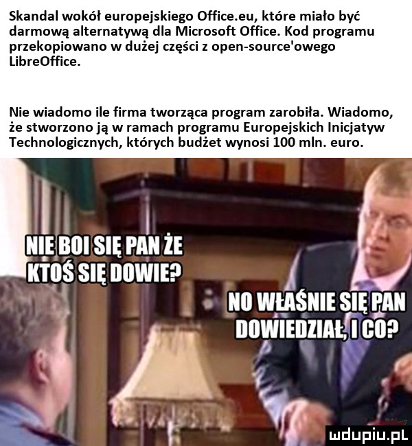 skandal wokal europejskiego  ffice eu które miało być darmową alternatywą dla microsoft office. kod programu przekopiowano w dużej części z open source owego libreoffice. nie wiadomo ile rca tworząca program zarobiła. wiadomo że stworzono ią w ramach programu europejskich inicjatyw technologicznych których budżet wynosi     mln. euro. lil boi się wilii że kilos się iiiiwieei nn wuśulismgnu nowi enzial i co
