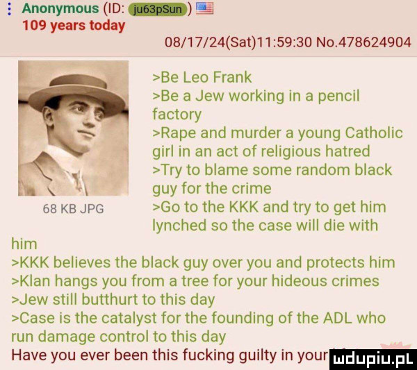 aninym n m s     yeats toddy          set          no           be leo frank be a jew working in a penfil faktory rape and murger a young catholic gill in an aft of religious hatred tey to blade some random black gay for tee crime ee kb jpg go to tee kkk and tey to get ham lynched so tee case will dce with ham kkk believes tee black gay ober y-u and protects ham k an hanks y-u from a trze for your hideous crimes jew stall butthurt to tais dcy case is tee catalyst for tee founding of tee aol who run damaze control to tais dcy hace y-u eger bean tais fucking guilty in your