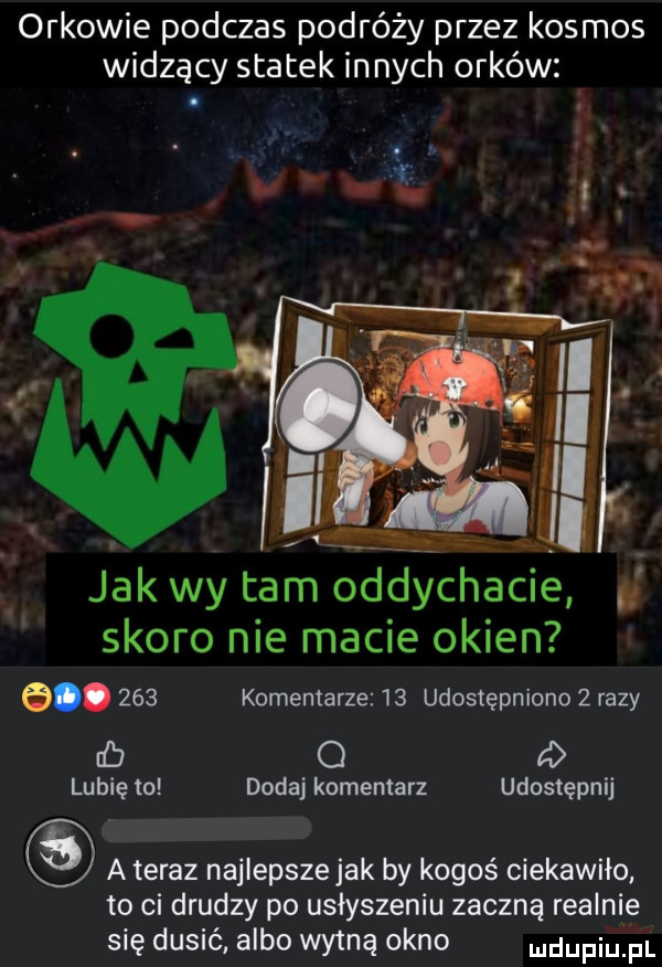 orkowie podczas podróży przez kosmos widzący statek innych orków jak wy tam oddychacie skoro nie macie okien e.     komentarze    udostępniono   razy cb o   lubię to dodaj komentarz udostępnij a teraz najlepsze jak by kogoś ciekawiło. to ci drudzy po usłyszeniu zaczną realnie się dusić albo wytną okno