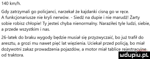 km h gdy zatrzymali gb puliqarici narzekai ze kajdanki cisną go w ręce. a funkcjonariusze rwie kryci nerwów siedz rca dupie i nie marudź żarty sobie robisz criiupie ty jesteś chyba nienormalny. naraziłeś me ludzi siebie a przede wszystkim i nas. zeriazek do braku wygody będzie musiał się przyzwyczaić bo juz irafii do aresztu a grozi mu nawet pięć iar wiezienia. uciekli przed policją bo midi dozywoini zakaz prowadzenia pojazdów a moim midi tablice re estrac roe