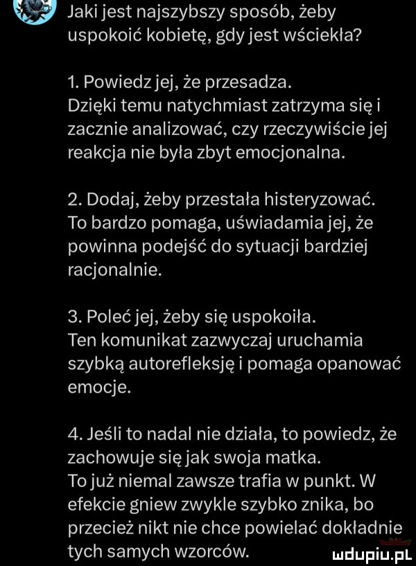 w jakijest najszybszy sposób żeby uspokoić kobietę gdyjest wściekła  . powiedzjej że przesadza. dzięki temu natychmiast zatrzyma siei zacznie analizować czy rzeczywiściejej reakcja nie byla zbyt emocjonalna.  . dodaj żeby przestala histeryzować. to bardzo pomaga uświadamianej że powinna podejść do sytuacji bardziej racjonalnie.  . polećjej żeby się uspokoila. ten komunikat zazwyczaj uruchamia szybką autorefleksję i pomaga opanować emocje.  . jeśli to nadal nie dziala to powiedz że zachowuje siejak swoja matka. to już niemal zawsze trafia w punkt. w efekcie gniew zwykle szybko znika bo przecież nikt nie chce powielać dokladnie tych samych wzorców