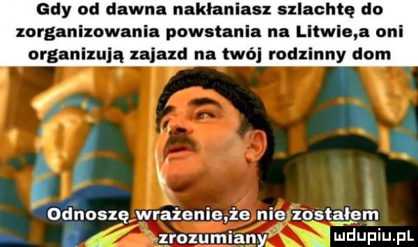 gdy od dawna nakłaniasz szlachtę do zorganizowania powstania na litwie a oni organizują zajazd na twój rodzinny dom. i l odnoszę wrażenie ze nie zostałem i zrozumiany mdupiu. pl