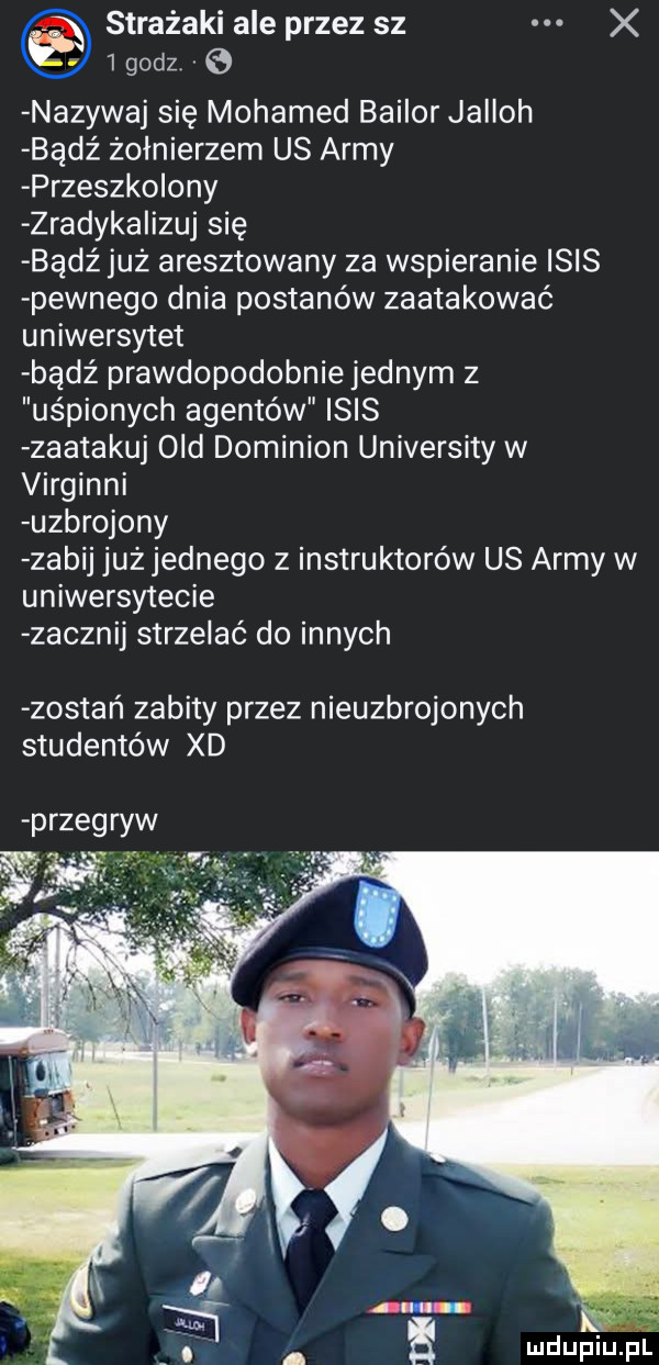 strażaki ale przez sz x igodz e nazywaj się mohamed bailor jaiioh bądź żołnierzem us admy przeczko oby zradyka iłuj się bądź już aresztowany za wspieranie ibis pewnego dnia postanów zaatakować uniwersytet bądź prawdopodobnie jednym z uśpionych agentów ibis zaatakuj ocd dominion university w virginii uzbrojony zabij już jednego z instruktorów us admy w uniwersytecie zacznij strzelać do innych zostań zabity przez nieuzbrojonych studentów xd przegryw