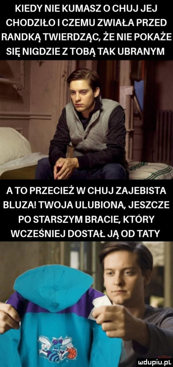 kiedy nie kumasz o chuj jej chodziło czemu zwiała przed randką twierdząc że nie pokaże się nigdzie z tobą tak ubranym.     a t  przecież w chuj zajebista bluza twoja ulubiona jeszcze p  starszym bracie ktory wcześniej dostał ją od taty h y l