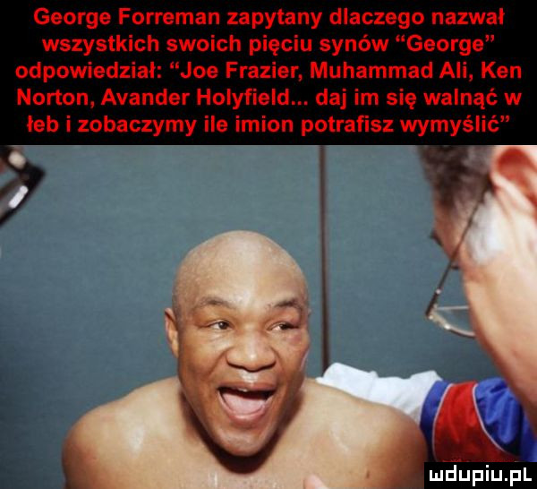 george forreman zapytany dlaczego nazwał wszystkich swoich pięciu synów george odpowiedzial joe frazier. muhammad ali ken norton avancer holyfield. daj im się walnąć w leb i zobaczymy ile imion potrafisz wymyślić. i a