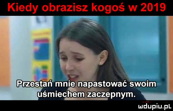 kiedy obrazisz kogoś w      przestań mnié napastowaé swoim uśmiechem zaczepnym. lud upqul