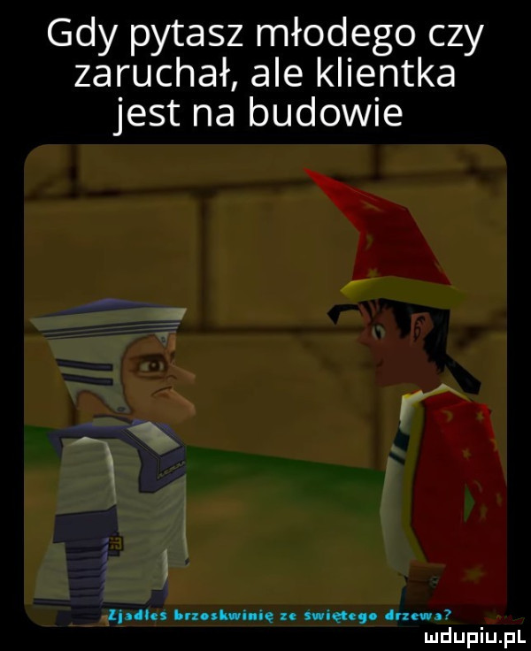 gdy pytasz młodego czy zaruchał ale klientka jest na budowie linllu i rzollwu ne amen. juz
