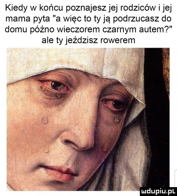 kiedy w końcu poznajesz jej rodziców i jej mama pyta a więc to ty ją podrzucasz do domu późno wieczorem czarnym autem ale ty jeździsz rowerem