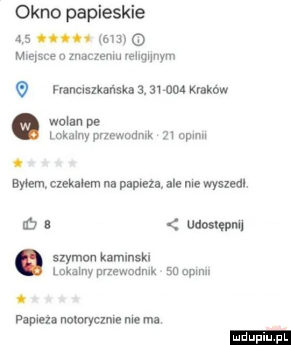 okno papieskie    o.     q miejsce o znaczeniu religijnym franciszkańska          kraków wolan pe lokalny przewodnik    opinii. bylem czekalem na papieża ale nie wyszedl. lb b udostępnij. szymon kaminski lokalny przewodnik    opinii. papieża notorycznie nie ma. ludu iu. l
