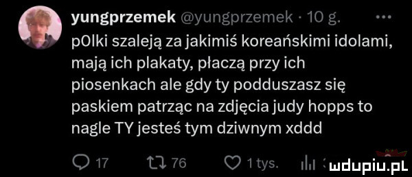 yungprzemek yungpnemek    g. pliki szaleją za jakimiś koreańskimi idolami mają ich plakaty płaczą przy ich piosenkach ale gdy ty podduszasz się paskiem patrząc na zdjęciajudy hopps to nagle ty jesteś tym dziwnym xddd ow     odys il limdupiutpl