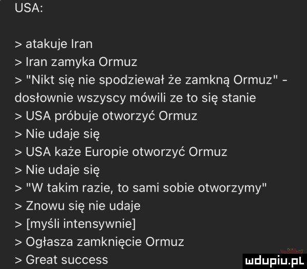 usa atakuje iran iran zamyka ormuz nikt się nie spodziewał że zamkną ormuz dosłownie wszyscy mówili ze to się stanie usa próbuje otworzyć ormuz nie udaje się usa każe europie otworzyć ormuz nie udaje się w takim razie to sami sobie otworzymy znowu się nie udaje myśli intensywnie ogłasza zamknięcie ormuz great success
