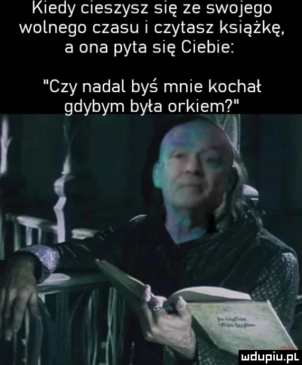 kiedy cieszysz się ze swojego wolnego czasu i czytasz książkę a ona pyta się ciebie czy nadal byś mnie kochał gdybym była orkiem i