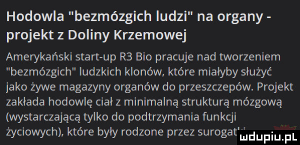 hodowla bezmózgich ludzi na organy projekt z doliny krzemowej amerykański start up r  bio pracuje nad tworzeniem bezmózgich ludzkich klonów które miałyby służyć jako żywe magazyny organów do przeszczepów. projekt zaklada hodowlę cial z minimalną strukturą mózgową wystarczającą tylko do podtrzymania funkcji życiowych które byly rodzona przez sumgatlilidupiupl