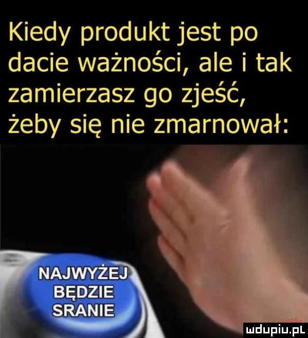kiedy produkt jest po dacie ważności ale i tak zamierzasz go zjeść żeby się nie zmarnował najwyżej będzie sranie