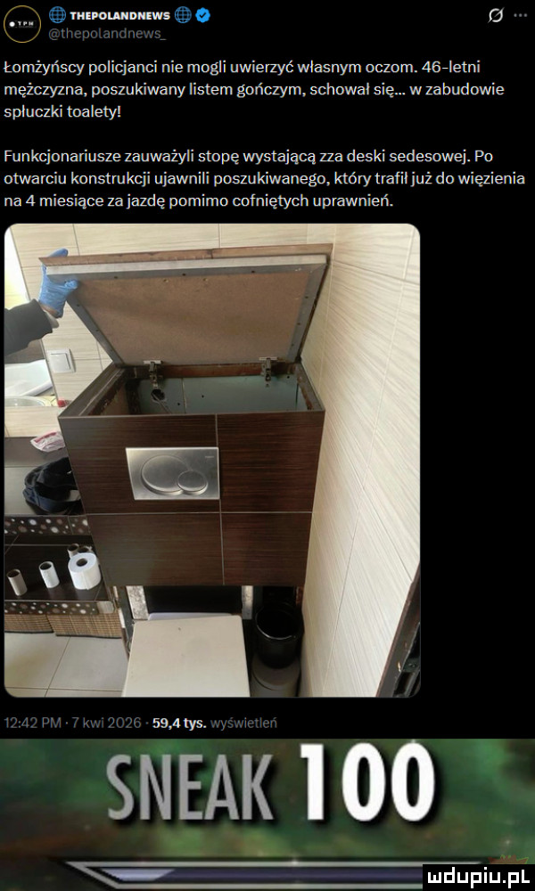 ms ounnnms  . łomżyńscy policjanci nie mogli uwierzyć wlasnym oczom. aselelni mężczyzna. poszukiwany listem gończym. schowal si spluczki toalety. wzabudowie funkcjonariusze zauważyli stopę wystającą zza deski sedesowe. po otwarciu konstrukcji ujawnili poszukiwanego. który trafil juz do więzienia na   miesiące za jazdę pomimo cofniętych uprawnień. i.     tys. steak leo w