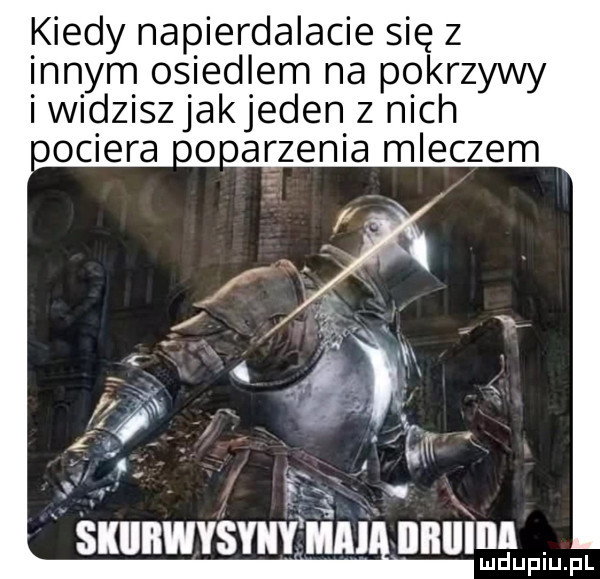 kiedy napierdalacie się z innym osiedlem na pokrzywy iwidziszjakjeden z nich obciera uooazenia mleczem