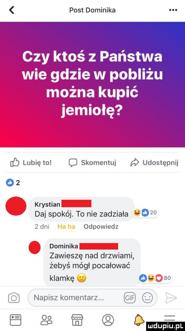 post dominika czy ktos z państwa wie gdzie w pobliżu lubię to o skomentuj a udostępni krystian daj spokój. to nie zadziała      dni odpowiedz dominika zawieszę nad drzwiami żebyś mógł pocałować klamkę   so napisz komentarz. o  p