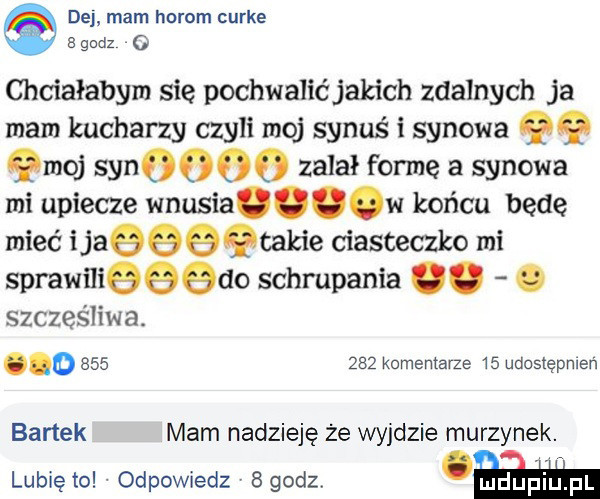 dej mam horom curie godz   chciałabym się pochwalić jakich zdalnych ja mam kucharzy czyli moj synuś i synowa qq qmoj          zalał fonie a synowa mi upiecze wnusia w końcu będę mieć i jaeechakie ciasteczko mi sprawnieeedo schrupania. abakankami szczęśliwa. o         komentarze    udostępnień bartek mam nadzieję że wyjdzie murzynek. lubie to odpowiedz v   godz w