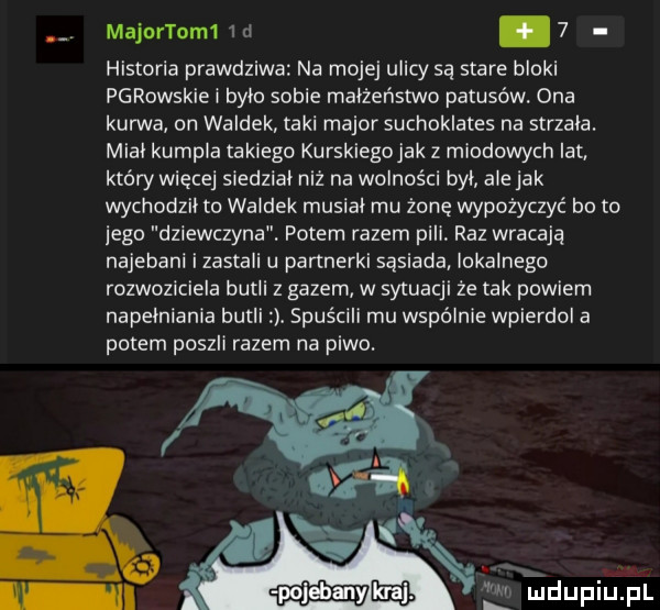 majnnom ld.   historia prawdziwa na mojej ulicy są stare bloki parowskie i było sobie małżeństwo patusów ona kurwa on waldek taki major suchoklates na strzala. mial kumpla takiego kurskiegojak z miodowych lat który więcej siedzial niz na wolności byl ale jak wychodzil to waldek musial mu żonę wypożyczyć bo to jego dziewczyna. potem razem pili raz wracaja najebani izastali u partnerki sąsiada lokalnego rozwoziciela butli   gazem w sytuacji że tak powiem napełniania butli. spuścili mu wspólnie wpierdol a potem poszli razem na piwo. lm