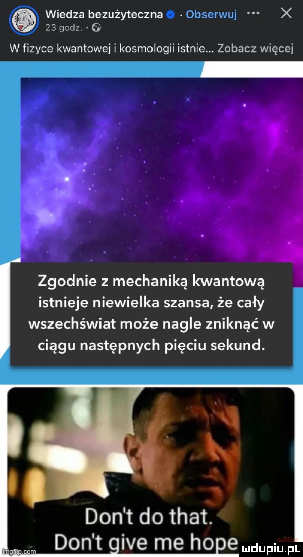 wiedza bezużyteczna  bserwuj x    godz   w fizyce kwantowej i kosmologii istnie. zobacz więcej zgodnie z mechaniką kwantową istnieje niewielka szansa że cały wszechświat może nagle zniknąć w ciągu następnych pięciu sekund. don t do trat don t ice me ho endupium