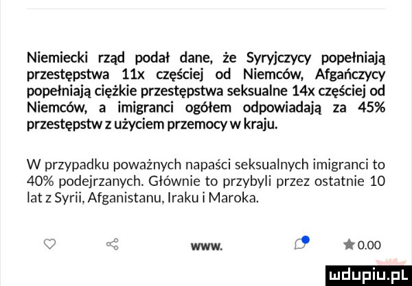 niemiecki rząd podał dane że syryjczycy popełniają przestępstwa   x czyście od niemców afgańczycy popełniają ciężkie przestępstwa seksualne   x częściej od niemców a imigranci ogółem odpowiadają za    przestępstw z użyciem przemocy w kraju. w przypadku poważnych napaści seksualnych imigranci to    podejrzanych. głównie to przybyli przez ostatnie    lat z syrii afganistanu iraku i maroka. k c www