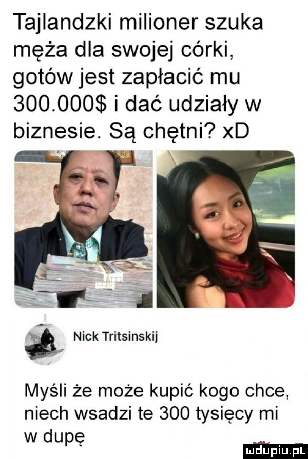 tajlandzki milioner szuka męża dla swojej córki gotów jest zapłacić mu         i dać udziały w biznesie. są chętni xd leń nick tritsinskij myśli że może kupić kogo chce niech wsadzi te     tysięcy mi w du pę