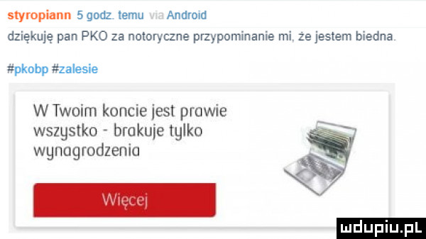 stympiann  gruz  am android dziękuję pan pko za notoryczne pmypominanie mi ze jessem biedna pkubp zalesie w twoim koncie jest poowie wszystko brakuje talko wgnugrodzenia