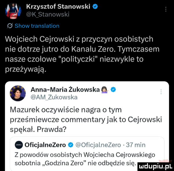 krzysztof stanowski o wojciech cejrowski z przyczyn osobistych nie dotrze jutro do kanału zero. tymczasem nasze czołowe polityczki niezwykle to przeżywają. o anna maria żukowska o o mazurek oczywrscie nagra obym prześmiewcze commentary jak to cejrowski spękał. prawda oficjalnezero o w of mm z powodow osobistych wojciecha cejrowskiego sobotnia godzina zero nie odbędzie się