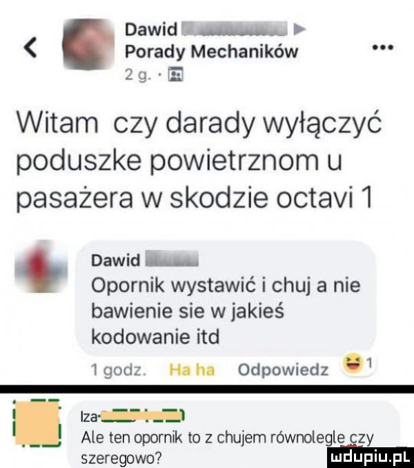 dawid porady mechaników     e witam czy dorady wyłączyć poduszke powietrznym u pasażera w skodzie octami   dawid opornik wystawić i chuj a nie bawienie sie w jakieś kodowanie ind igodz h. hl odpowiedz   lza l ale ten opornik to z chujem równolegle czy szeregowo