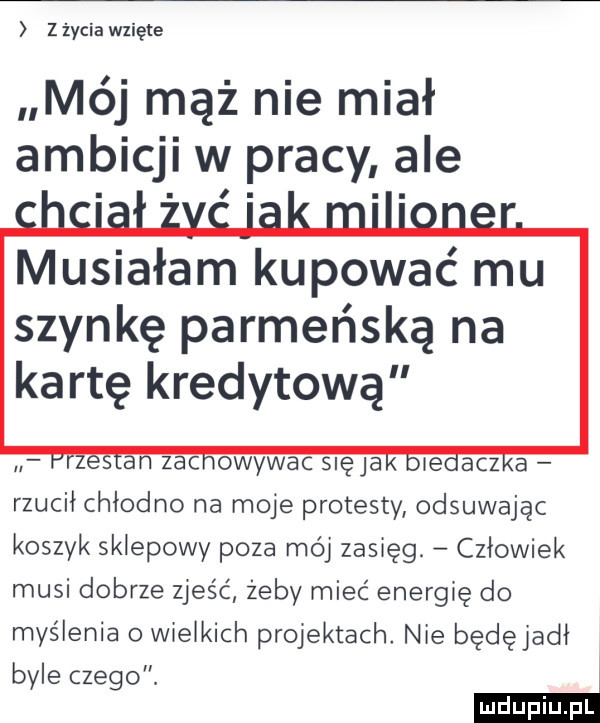 zzyciawzięte mój mąż nie miał ambicji w pracy ale szynkę parmeńską na kartę kredytową. zac owywac slęja imacz a rzucił chlodno na moje protesty odsuwając koszyk sklepowy poza mój zasięg. człowiek musi dobrze zjeść żeby mieć energię do myślenia o wielkich projektach. nie będęjadł byle czego