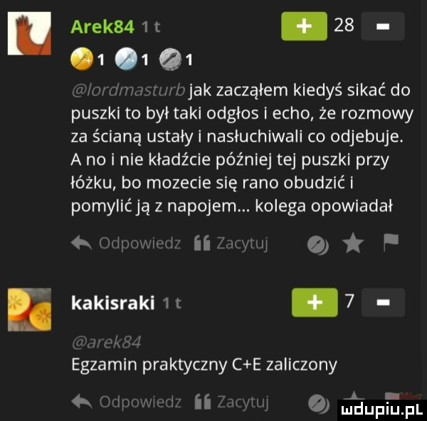 arek   t         . abakankami w jak zacząłem kiedyś sikać do puszki to był taki odgłos echo że rozmowy za ścianą ustały nasłuchiwali co odjebuje. a no i nie kładźcie później tej puszki przy łóżku bo mozecie się rano obudzić i pomylićją z napojem. kolega opowiadał reiwwi an o kaklsrakl   t.   egzamin praktyczny c e zaliczony na ii i quﬁupﬁpl