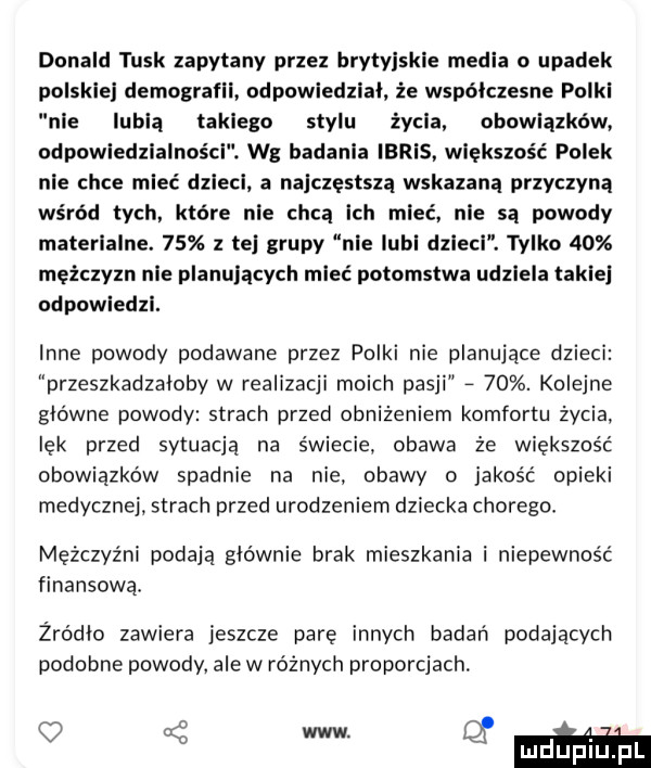 donald tusk zapytany przez brytyjskie media o upadek polskiej demografii odpowiedział że współczesne polki nie lubią takiego stylu życia. obowiązków odpuwledzialnoścl. wg badania idris. większość polek nie chce mieć dzieci a najczęstszą wskazana przyczyną wśród tych które nie chca ich mieć nie są powody materialne.    z tej grupy nie lubi dzlecl. tylko    mężczyzn nie planujących mieć potomstwa udziela takie odpowiedzi. inne powody podawane przez polki nie planujące dzieci przeszkadzaloby w realizacji moich pasji   . kolejne glowne powody strach przed obniżeniem komfortu życia lęk przed sytuacją na świecie obawa że większość obowiązków spadnie na nie obawy o jakość opieki medycznej. strach przed urodzeniem dziecka chorego mężczyźni podają glownie brak mieszkania i niepewność finansową. żródło zawiera jeszcze pare innych badań podających podobne powody. ale w różnych proporcjach.   w guma