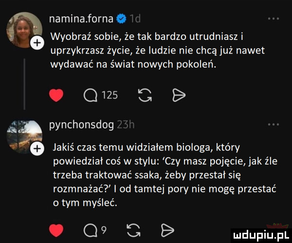 ia naminaforna wyobraź sobie że tak bardzo utrudniasz i uprzykrzasz zecie ze ludzie nie chcą juz nawet wydawać na świat nowych pokoleń. abakankami        b i pynchonsdog   jakiś czas temu widzialem biologa który powiedział coś w stylu czy masz pojęcie jak źle trzeba traktować ssaka żeby przestal się rozmnażać i od tamtej pory nie mogę przestać o tym myśleć