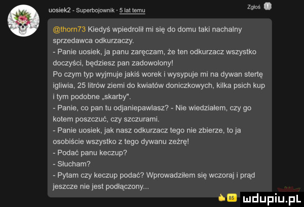 uosiekż supnrbninwmk   iz mew qu. tłum   kiedys wpiedrdm mi się da domu jaki nachalny sprzedawca odkurzaczy. panie udsrek je panu zeręczm że en odkurzam wszystko daczysei będziesz pen zadowoidrryi pn czym yp wyjmuje jakiś warek i wysypuje mi na dywan mane igiiwre    litrow ziem do kmamw deniczknwych kirke pilch kup rym podobne skarby pable. co pan lu odlanlepawlasz nie wiedziałem czy go kolem poszauć. czy szczurami. panie uusrek jak nasz odkurzacz tego nie zbierze to ja nsobiście wslyslku z jego dywanu naive podac panu keaup slucham parem czy keczup padem wprowadzriem erę wezerej i prąd jeszcze nie jest podiączdny id