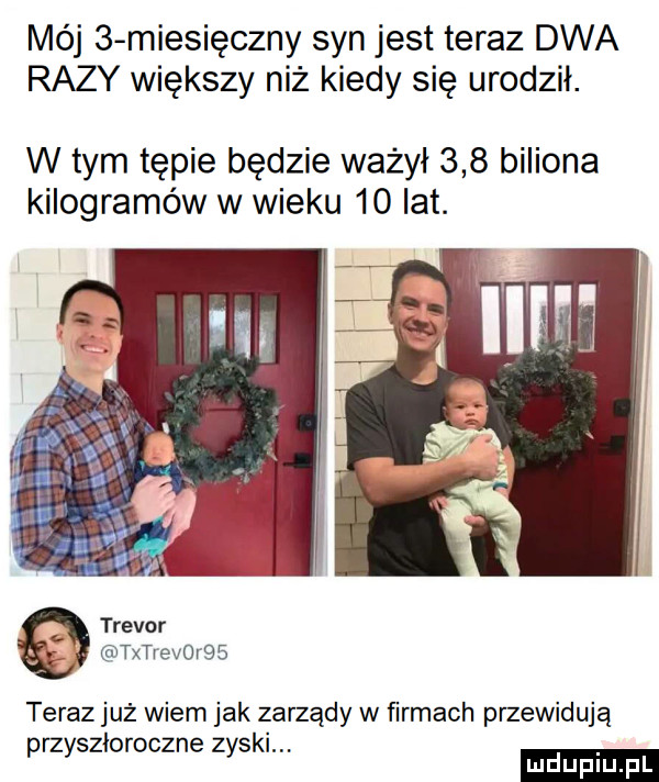 mój   miesięczny syn jest teraz dwa razy większy niż kiedy się urodził. w tym tąpie będzie ważył     biliona kilogramów w wieku    lat. trevor txtrevo r    teraz już wiem jak zarządy w firmach przewidują zi z k. przys owoc ne zys