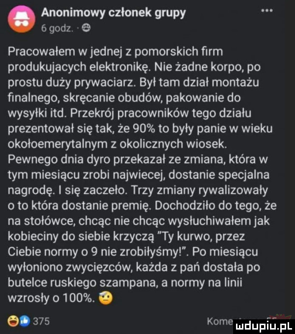 anonimowy członek grupy   godz. pracowalem w jednej z pomorskich firm produkujacych elektronikę. nie żadne korpo po prestu duży prywaciarz. był tam dział montażu finalnego skręcanie obudów pakowanie do wysyłki ind przekrój pracowników tego działu prezentował się tak że    to były panie w wieku okołoemerytalnym z okolicznych wiosek. pewnego dnia dyro przekazał ze zmiana która w tym miesiącu zrobi najwiecej dostanie specjalna nagrodę. i się zaczelo. trzy zmiany rywalizowały o to która dostanie premię. dochodziło do tego że na stołówce chcąc nie chcąc wyniuchiwałem jak kobieciny do siebie krzyczą ty kurwo przez ciebie normy o   nie zrobiłyśmy. po miesiącu wyłoniono zwycięzców każda z pań dostała po butelce ruskiego szampana a normy na linii wzrosły o    . o o.     kome will