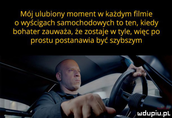 mój ulubiony moment w każdym ﬁlmie o wyścigach samochodowych to ten kiedy bohater zauważa że zostaje w tyle więc po prestu postanawia być szybszym