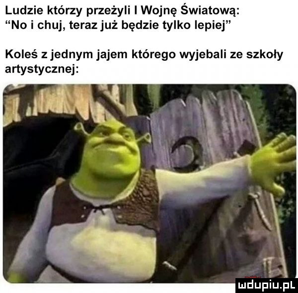 ludzie którzy przeżyli l wojnę światową no i chuj teraz już będzie tylko lepiej koleś zjednam jajem którego wyjebali ze szkoły artystycznej mdupiuﬁl