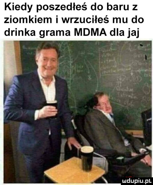 kiedy poszedłeś do baru z ziomkiem i wrzuciłeś mu do drinka grama mama dla jaj