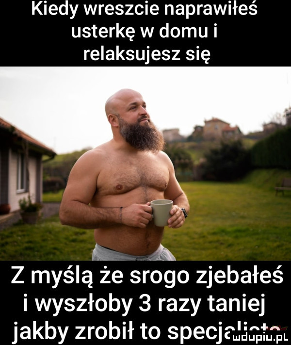 kiedy wreszcie naprawiłeś usterkę w domu i relaksujesz się w x a z myślą że srogo zjebałeś i wyszłoby   razy taniej jakby zrobił to specjdśąmi