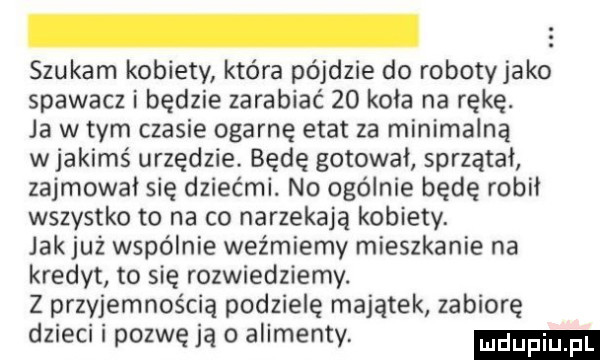 szukam kobiety która pójdzie do robotyjako spawacz i będzie zarabiać    kola na rękę. ja wtem czasie ogarnę etat za minimalną w jakimś urzędzie. będę gotował sprzątai zajmowai się dziećmi. no ogólnie będę robil wszystko to na co narzekają kobiety. jak już wspólnie weźmiemy mieszkanie na kredyt to się rozwiedziemy. z przyjemnością podzielę majątek zabiorę dzieci i pozwę ja o alimenty