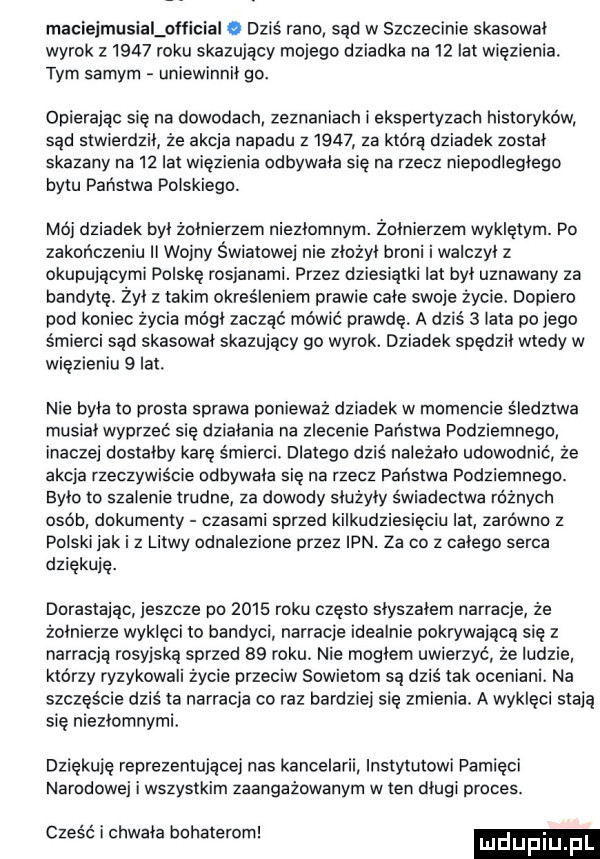 maciejmusialołłicial   dziś rano sąd w szczecinie skasował wyrok z     roku skazujący mojego dziadka na    lat więzienia. tym samym uniewinnił go. opierając się na dowodach zeznaniach i ekspertyzach historyków sąd stwierdził że akcja napadu z      za którą dziadek został skazany na    lat więzienia odbywała się na rzecz niepociegiego bytu państwa polskiego. mój dziadek był żołnierzem niezłomnym. żołnierzem wykletym. po zakończeniu ii wojny światowej nie złożył broni i walczył z okupującymi polske rosjanami. przez dziesiątki lat był uznawany za bandytę. żył z takim określeniem prawie całe swoje życie dopiero pod koniec życia mógł zacząć mówić prawdę a dziś   lata po jego śmierci sąd skasował skazujący go wyrok. dziadek spędził wtedy w więzieniu   lat. nie była to prosta sprawa ponieważ dziadek w momencie śledztwa musiał wyprzeć się działania na zlecenie państwa podziemnego inaczej dostałby karę śmierci. dlatego dziś należało udowodnić źe akcja rzeczywiście odbywała się na rzecz państwa podziemnegc. było to szalenie trudne za dowody służyły świadectwa różnych osób dokumenty czasami sprzed kilkudziesięciu lat zarówno z polski jak i z litwy odnalezione przez ipn. za co z całego serca dziękuję. dorastając jeszcze po      roku często słyszałem narracje że żołnierze wyklęci to bandyci narracje idealnie pokrywającą się z narracją rosyjską sprzed    roku. nie mogłem uwierzyć że ludzie którzy ryzykowali życie przeciw sowietom są dziś tak oceniani. na szczęście dziś ia narracja co raz bardziej się zmienia. a wykleci stają sie niezłomnymi dziękuję reprezentującej nas kancelarii instytutowi pamięci narodowej i wszystkim zaangażowanym w ten długi proces. abakankami. abakankami czesc i chwała bohaterom. lulefiiij