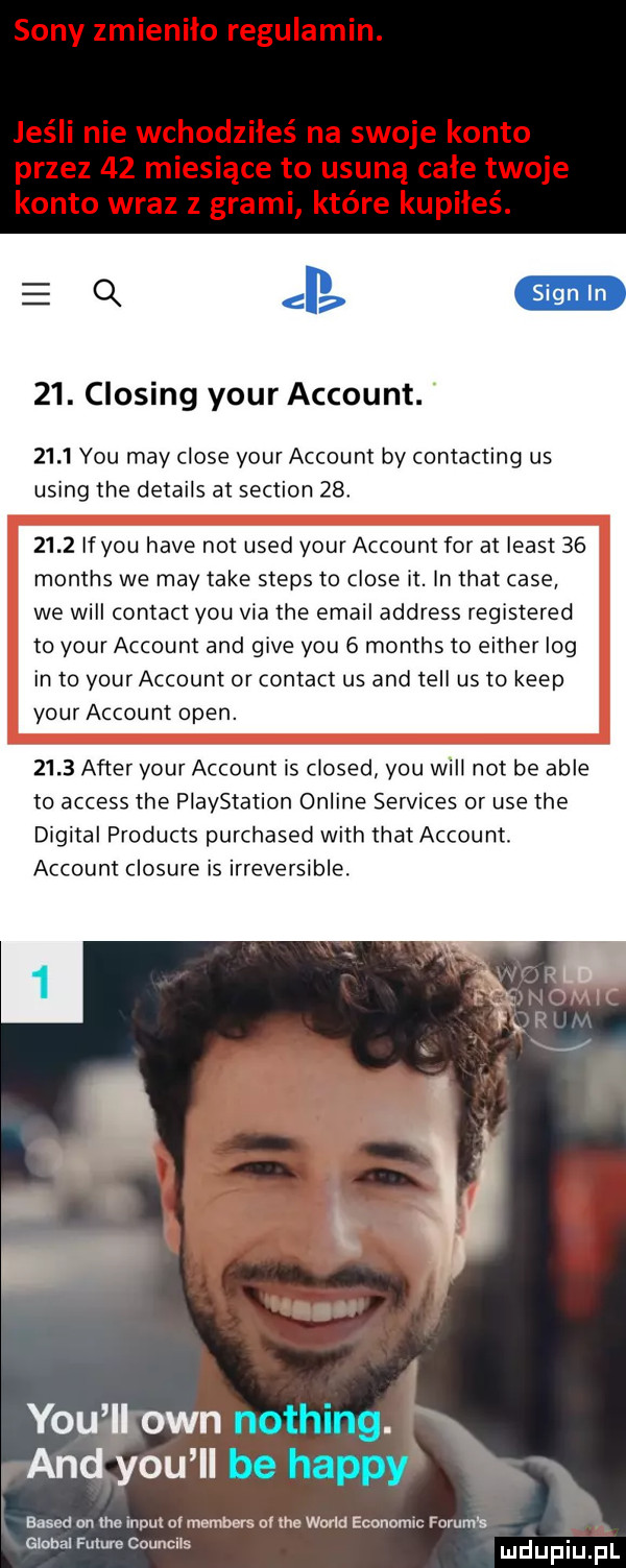 eq   . closing your account.      y-u may clone your account by contacting us using tee details at section   .      if y-u hace not used your account for at least    months we may take steps to clone it. ln trat case we will contact y-u via tee email address registered to your account and gide y-u   months to either log in to your account or contact us and tell us to kiep your account open.      after your account is closed y-u will not be able to access tee playstation online services or ube tee digital products purchased with trat account. account closure is irreversible. y-u ll ozn nothing. and y-u ll be happy based on tee inpul or members   tee wored economic forum s globul future counclis
