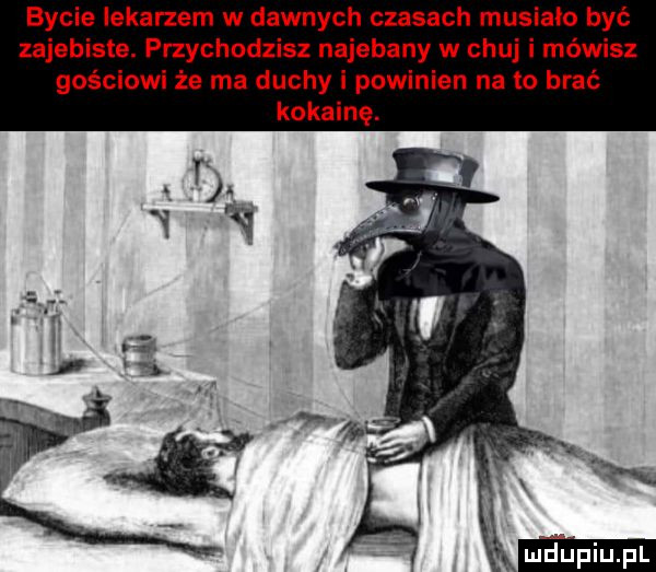 bycie lekarzem w dawnych czasach musiało być zajebiste. przychodzisz najebany w chuj i mówisz gościowi że ma duchy i powinien na to brać kokainę