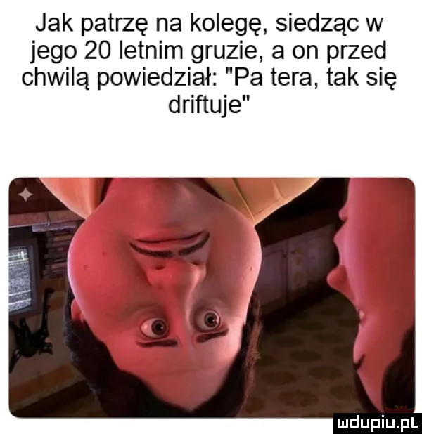 jak patrzę na kolegę siedząc w jego    letnim gruzie a on przed chwilą powiedział pa tera tak się driftuje