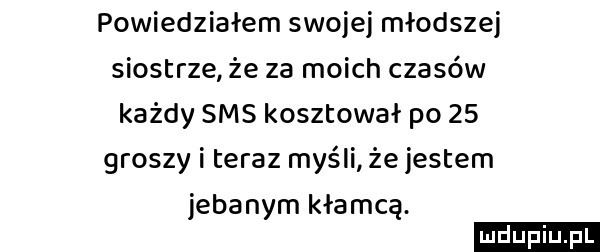 powiedziałem swojej młodszej siostrze że za moich czasów każdy sms kosztował po    groszy i teraz myśli że jestem jebanym kłamcą. u l lu uplu p