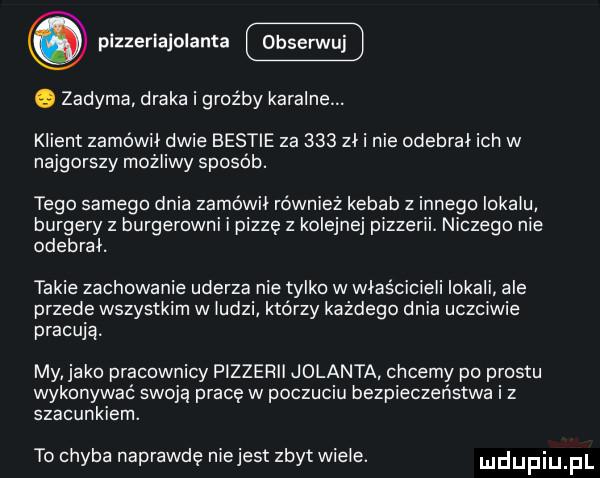 pizzerlajolanta q zadyma draka i groźby karalne. klient zamówił dwie bestie za     zł i nie odebral ich w najgorszy możliwy sposob. tego samego dnia zamówil również kebab z innego lokalu burgery z burgerowni i pizzę   kolejne pizzerii. niczego nie odebrał. takie zachowanie uderza nie tylko w właścicieli lokali ale przede wszystkim w ludzi którzy każdego dnia uczciwie pracują. my jako pracownicy pizzerii jolanta chcemy po prestu wykonywac swoją pracę w poczuciu bezpieczeństwa i z szacunkiem. to chyba naprawdę niejest zbyt wiele