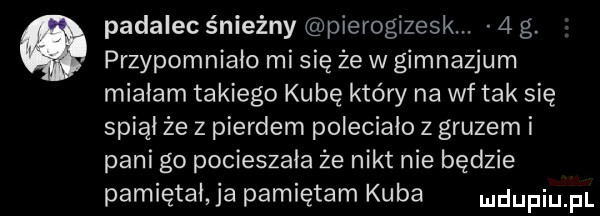 padalec śnieżny pierogizesk.   g przypomniało mi się że w gimnazjum miałam takiego kubę który na wf tak się spiął że z pierdem poleciało z gruzem i pani g  pocieszała źe nikt nie będzie pamiętał ja pamiętam kuba ndufiu fl