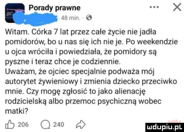 poradyprawne x   mm witam. córka   lat przez całe życie nie jadła pomidorów bo u nas się ich nicie po weekendzie u ojca wróciła i powiedziała że pomidory są pyszne i teraz chce je codziennie. uważam. że ojciec specjalnie podważa mój autorytet żywieniowy i zmienia dziecko przeciwko mnie. czy mogę zgłosić to jako alienację rodzicielską albo przemoc psychiczną wobec matki